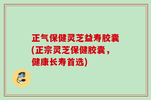 正气保健灵芝益寿胶囊(正宗灵芝保健胶囊，健康长寿首选)