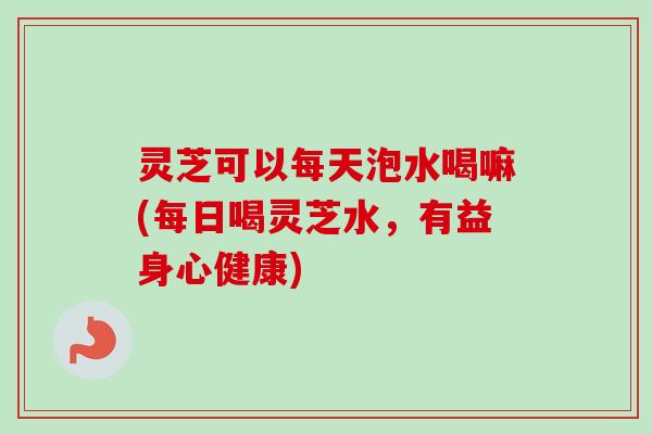 灵芝可以每天泡水喝嘛(每日喝灵芝水，有益身心健康)