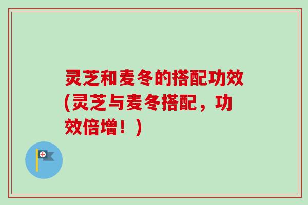 灵芝和麦冬的搭配功效(灵芝与麦冬搭配，功效倍增！)
