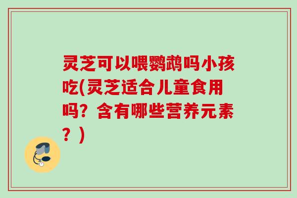 灵芝可以喂鹦鹉吗小孩吃(灵芝适合儿童食用吗？含有哪些营养元素？)