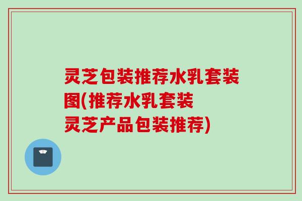 灵芝包装推荐水乳套装图(推荐水乳套装  灵芝产品包装推荐)