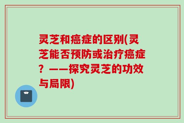 灵芝和癌症的区别(灵芝能否预防或治疗癌症？——探究灵芝的功效与局限)