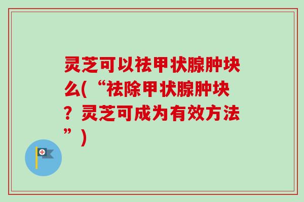 灵芝可以祛甲状腺肿块么(“祛除甲状腺肿块？灵芝可成为有效方法”)