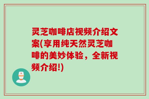 灵芝咖啡店视频介绍文案(享用纯天然灵芝咖啡的美妙体验，全新视频介绍!)
