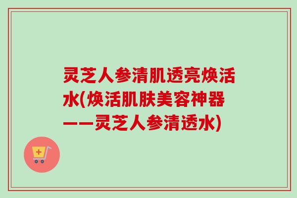 灵芝人参清肌透亮焕活水(焕活肌肤美容神器——灵芝人参清透水)