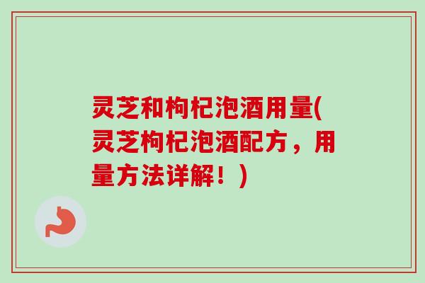 灵芝和枸杞泡酒用量(灵芝枸杞泡酒配方，用量方法详解！)