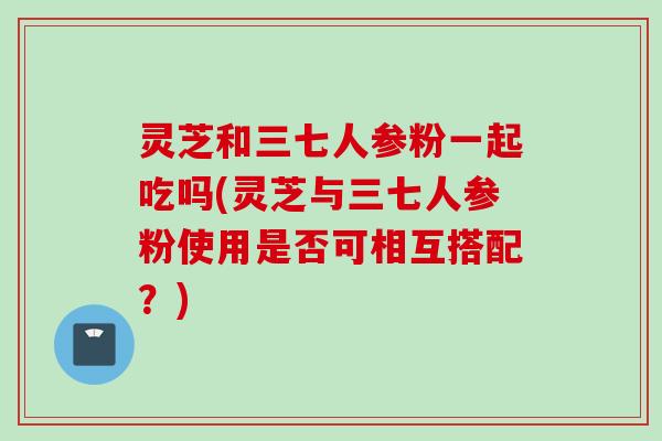 灵芝和三七人参粉一起吃吗(灵芝与三七人参粉使用是否可相互搭配？)