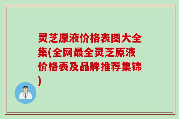 灵芝原液价格表图大全集(全网最全灵芝原液价格表及品牌推荐集锦)