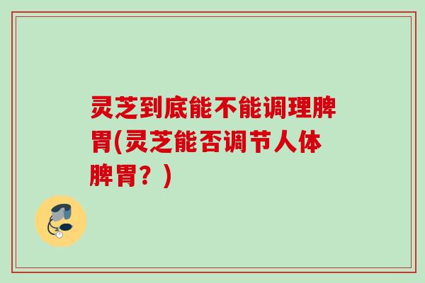 灵芝到底能不能调理脾胃(灵芝能否调节人体脾胃？)