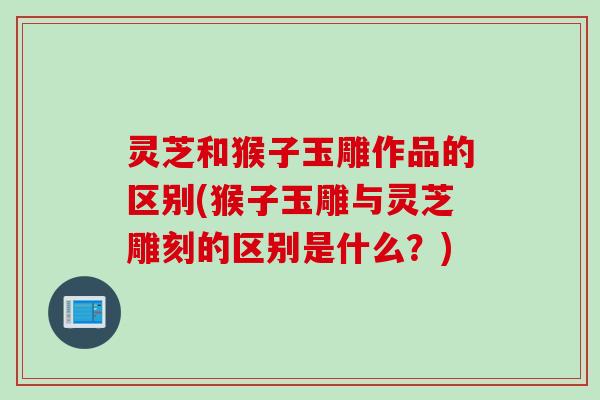 灵芝和猴子玉雕作品的区别(猴子玉雕与灵芝雕刻的区别是什么？)