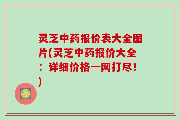 灵芝中药报价表大全图片(灵芝中药报价大全：详细价格一网打尽！)