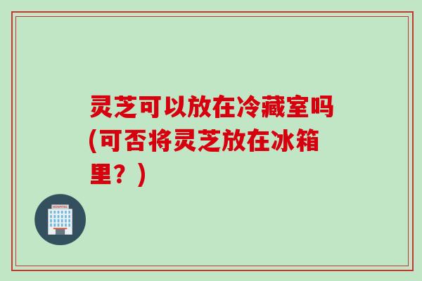灵芝可以放在冷藏室吗(可否将灵芝放在冰箱里?) 灵芝可以放在冷藏室吗(可否将灵芝放在冰箱里?)