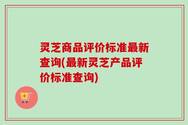 灵芝商品评价标准最新查询(最新灵芝产品评价标准查询)