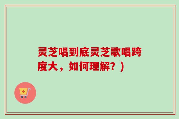 灵芝唱到底灵芝歌唱跨度大，如何理解？)