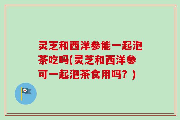 灵芝和西洋参能一起泡茶吃吗(灵芝和西洋参可一起泡茶食用吗？)