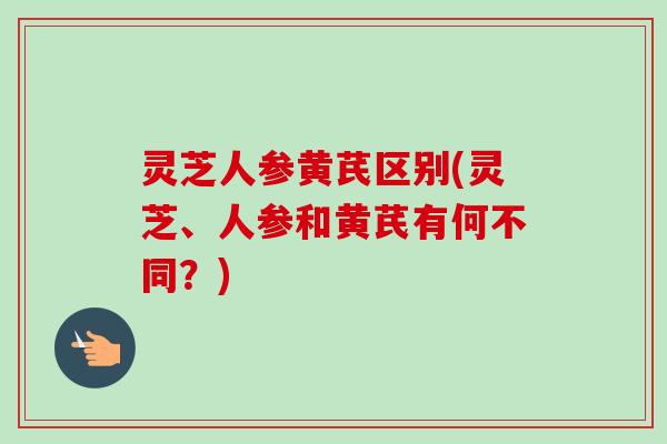 灵芝人参黄芪区别(灵芝、人参和黄芪有何不同？)