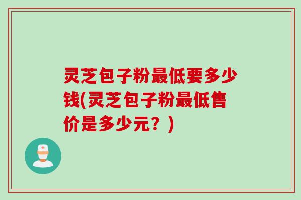 灵芝包子粉最低要多少钱(灵芝包子粉最低售价是多少元？)