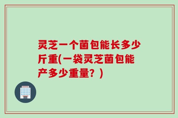 灵芝一个菌包能长多少斤重(一袋灵芝菌包能产多少重量？)