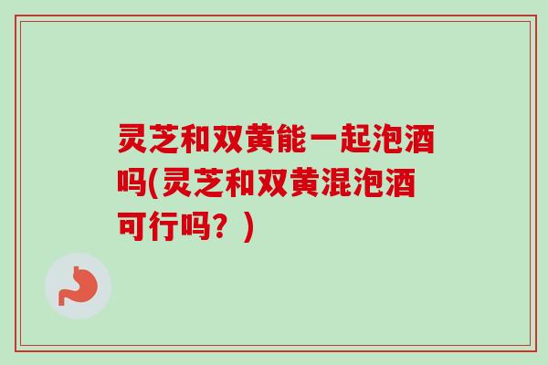 灵芝和双黄能一起泡酒吗(灵芝和双黄混泡酒可行吗？)