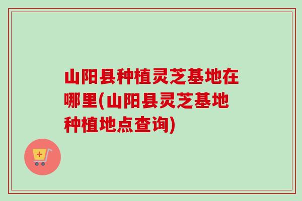 山阳县种植灵芝基地在哪里(山阳县灵芝基地种植地点查询)