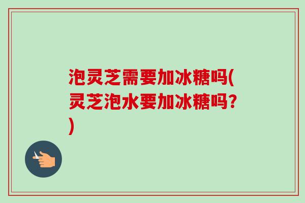 泡灵芝需要加冰糖吗(灵芝泡水要加冰糖吗？)