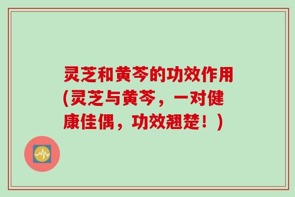 灵芝和黄芩的功效作用(灵芝与黄芩，一对健康佳偶，功效翘楚！)