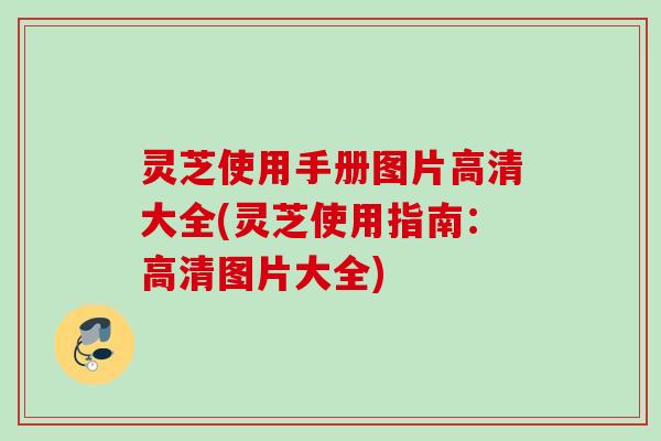 灵芝使用手册图片高清大全(灵芝使用指南：高清图片大全)