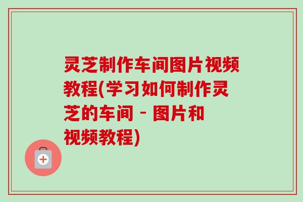 灵芝制作车间图片视频教程(学习如何制作灵芝的车间 - 图片和视频教程)