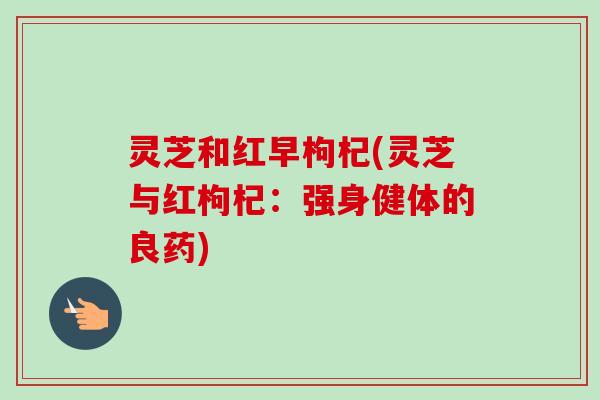 灵芝和红早枸杞(灵芝与红枸杞：强身健体的良药)