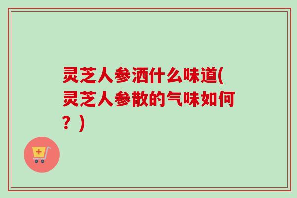 灵芝人参洒什么味道(灵芝人参散的气味如何？)