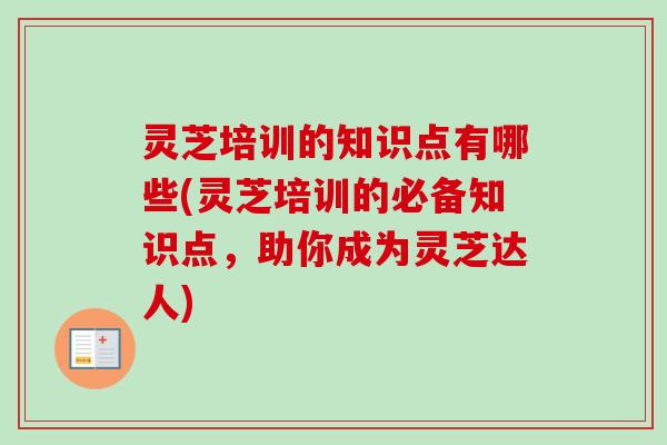 灵芝培训的知识点有哪些(灵芝培训的必备知识点，助你成为灵芝达人)
