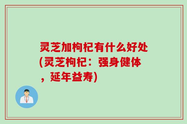 灵芝加枸杞有什么好处(灵芝枸杞：强身健体，延年益寿)