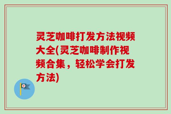 灵芝咖啡打发方法视频大全(灵芝咖啡制作视频合集，轻松学会打发方法)