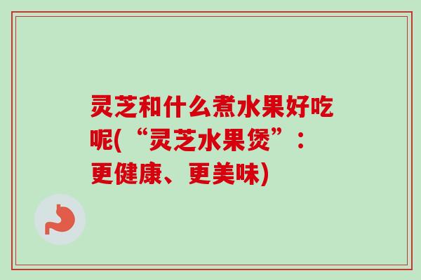灵芝和什么煮水果好吃呢(“灵芝水果煲”：更健康、更美味)