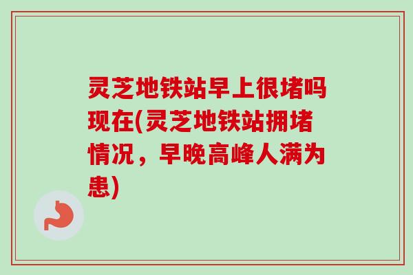 灵芝地铁站早上很堵吗现在(灵芝地铁站拥堵情况，早晚高峰人满为患)