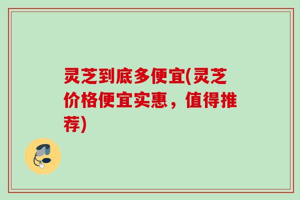 灵芝到底多便宜(灵芝价格便宜实惠，值得推荐)