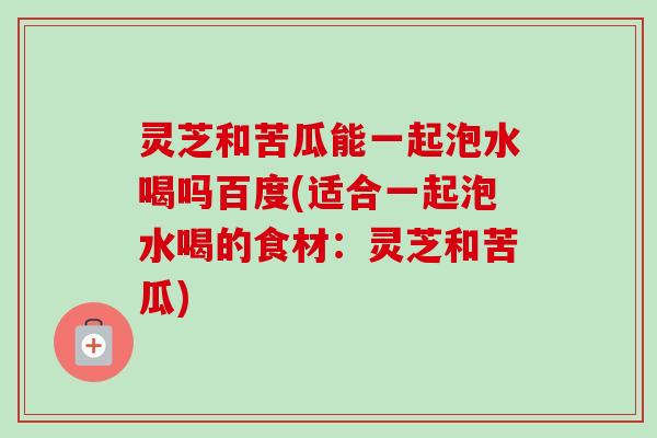 灵芝和苦瓜能一起泡水喝吗百度(适合一起泡水喝的食材：灵芝和苦瓜)