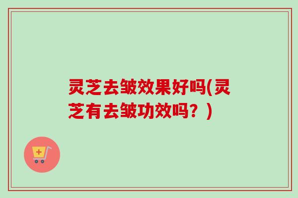 灵芝去皱效果好吗(灵芝有去皱功效吗？)