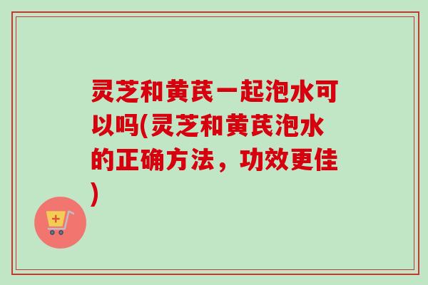灵芝和黄芪一起泡水可以吗(灵芝和黄芪泡水的正确方法，功效更佳)