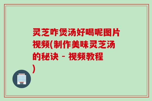 灵芝咋煲汤好喝呢图片视频(制作美味灵芝汤的秘诀 - 视频教程)
