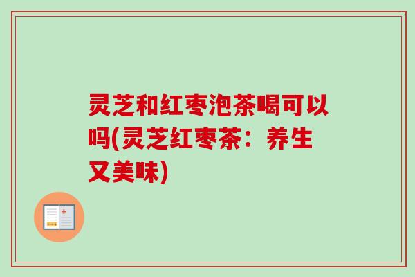 灵芝和红枣泡茶喝可以吗(灵芝红枣茶：养生又美味)
