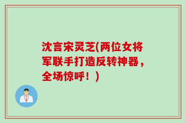 沈言宋灵芝(两位女将军联手打造反转神器，全场惊呼！)