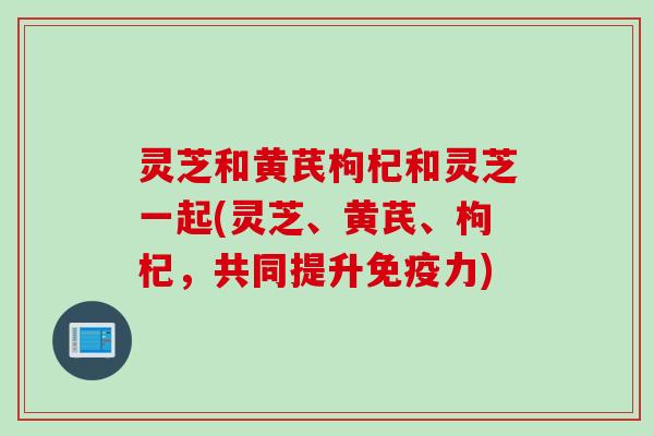 灵芝和黄芪枸杞和灵芝一起(灵芝、黄芪、枸杞，共同提升免疫力)