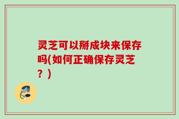 灵芝可以掰成块来保存吗(如何正确保存灵芝？)
