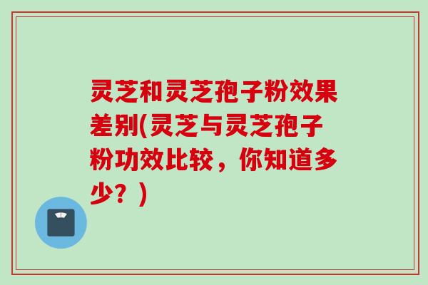 灵芝和灵芝孢子粉效果差别(灵芝与灵芝孢子粉功效比较，你知道多少？)