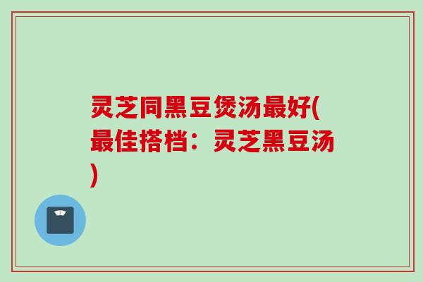 灵芝同黑豆煲汤最好(最佳搭档：灵芝黑豆汤)