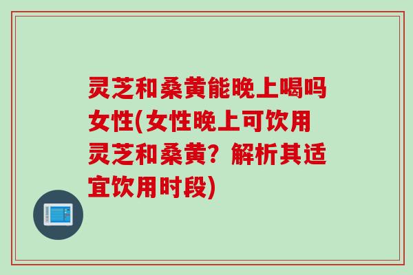 灵芝和桑黄能晚上喝吗女性(女性晚上可饮用灵芝和桑黄？解析其适宜饮用时段)