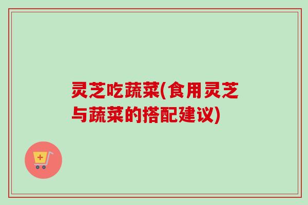 灵芝吃蔬菜(食用灵芝与蔬菜的搭配建议)