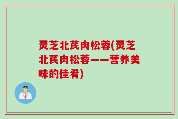 灵芝北芪肉松蓉(灵芝北芪肉松蓉——营养美味的佳肴)