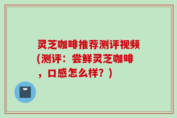 灵芝咖啡推荐测评视频(测评：尝鲜灵芝咖啡，口感怎么样？)